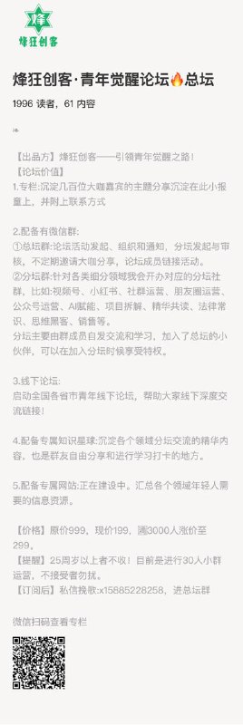 烽狂创客·青年觉醒论坛🔥总坛【出品方】烽狂创客——引领青年觉醒之路！【论坛价值】1.专栏:沉淀几百位大咖嘉宾的主题分享沉淀在此小报童上，并附上联系方式2.配备有微信群:①总坛群:论坛活动发起、组织和通知，分坛发起与审核，不定期邀请大咖分享，论坛成员链接活动