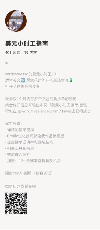 美元小时工指南carriespresso的美元小时工101适合英文🆗 愿意花时间开拓新现金流💲打开全球机会的读者我会以1个月内在多个平台成功接单的经历集合优质信息来输出本份「美元小时工接单指南」帮你在Upwork /Freelancer.com / Fiverr上获得成功你将获得：- 详细的接单流程- Profile优化技巧及免费作品集模板- 提高接单成功率和避坑技巧- 相关工具和书单- 交流群入场券- 加餐：12+ 全球案例拆解及机会限时¥69.9 买断 （终身阅读）