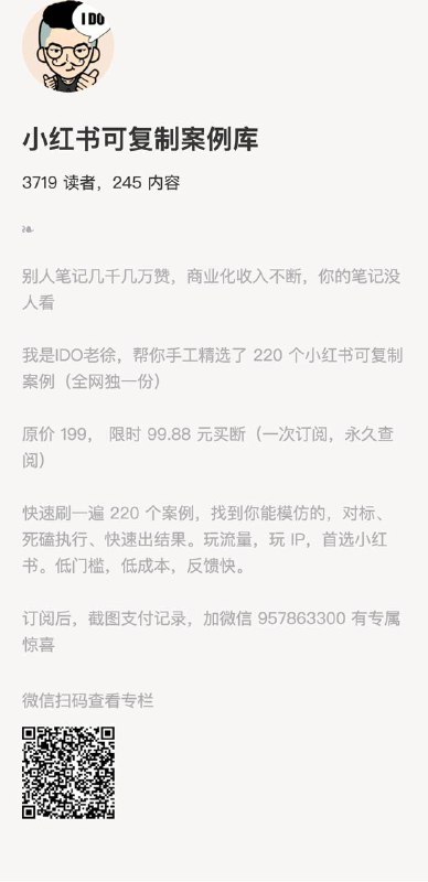 小红书可复制案例库别人笔记几千几万赞，商业化收入不断，你的笔记没人看我是IDO老徐，帮你手工精选了 220 个小红书可复制案例（全网独一份）原价 199， 限时 99.88 元买断（一次订阅，永久查阅）快速刷一遍 220 个案例，找到你能模仿的，对标、死磕执行、快速出结果
