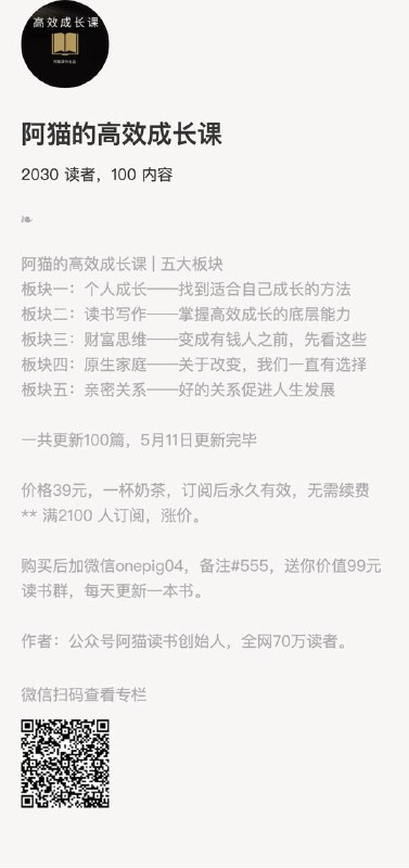 阿猫的高效成长课阿猫的高效成长课 | 五大板块板块一：个人成长——找到适合自己成长的方法板块二：读书写作——掌握高效成长的底层能力板块三：财富思维——变成有钱人之前，先看这些板块四：原生家庭——关于改变，我们一直有选择板块五：亲密关系——好的关系促进人生发展一共更新100篇，5月11日更新完毕价格39元，一杯奶茶，订阅后永久有效，无需续费